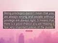 Quote: "Being privileged doesn't mean that you are always wrong and people without privilege are always right. It means that there is a good chance you are missing a few very important pieces of the puzzle." - Ijeoma Oluo. This quote reminds us that pr...